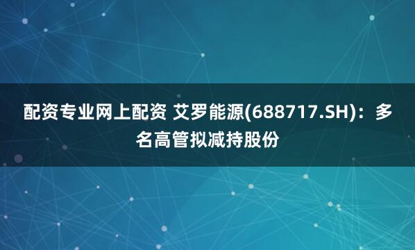 配资专业网上配资 艾罗能源(688717.SH)：多名高管拟减持股份