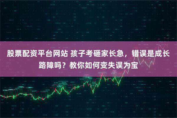 股票配资平台网站 孩子考砸家长急，错误是成长路障吗？教你如何变失误为宝