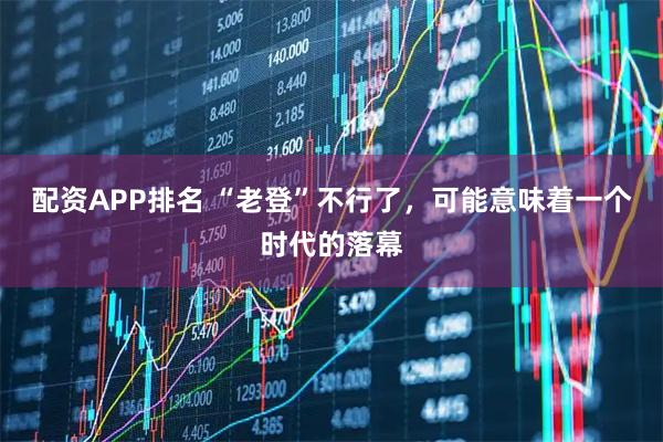 配资APP排名 “老登”不行了，可能意味着一个时代的落幕