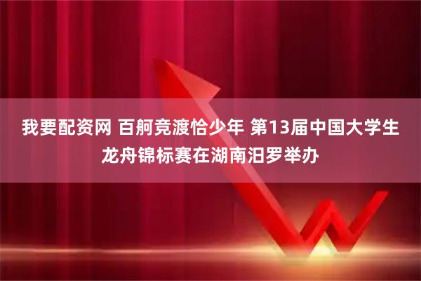 我要配资网 百舸竞渡恰少年 第13届中国大学生龙舟锦标赛在湖南汨罗举办