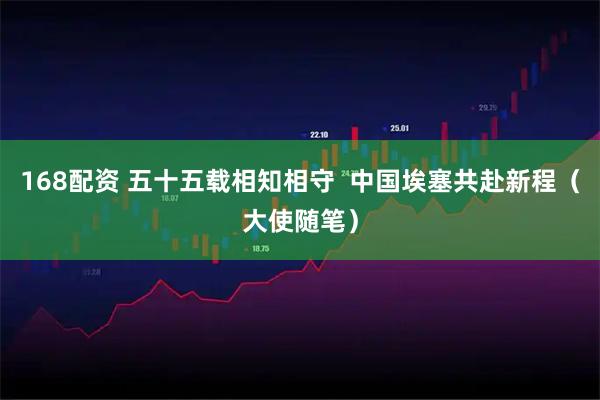 168配资 五十五载相知相守  中国埃塞共赴新程（大使随笔）