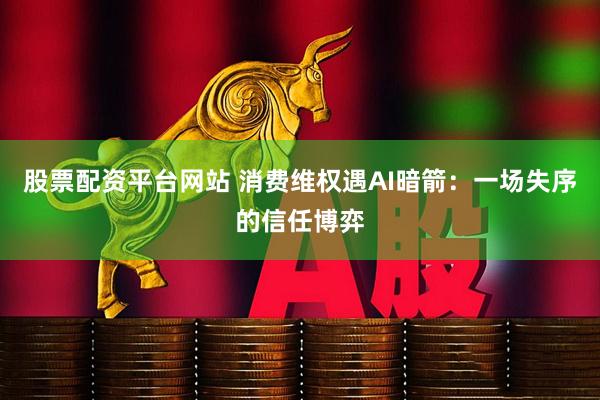 股票配资平台网站 消费维权遇AI暗箭：一场失序的信任博弈