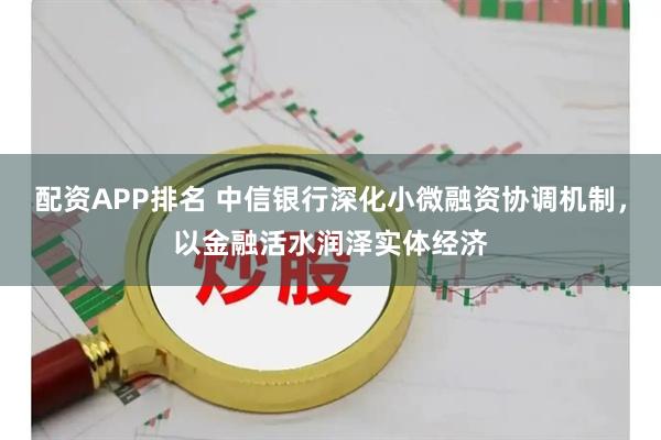 配资APP排名 中信银行深化小微融资协调机制，以金融活水润泽实体经济