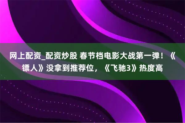 网上配资_配资炒股 春节档电影大战第一弹！《镖人》没拿到推荐位，《飞驰3》热度高